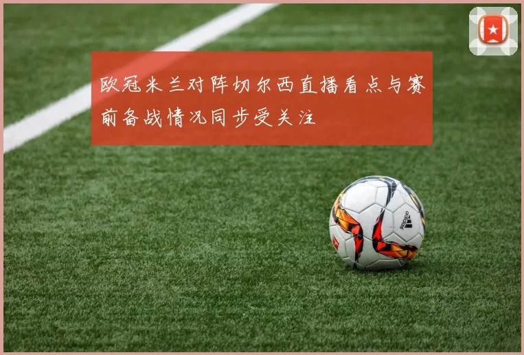 欧冠米兰对阵切尔西直播看点与赛前备战情况同步受关注