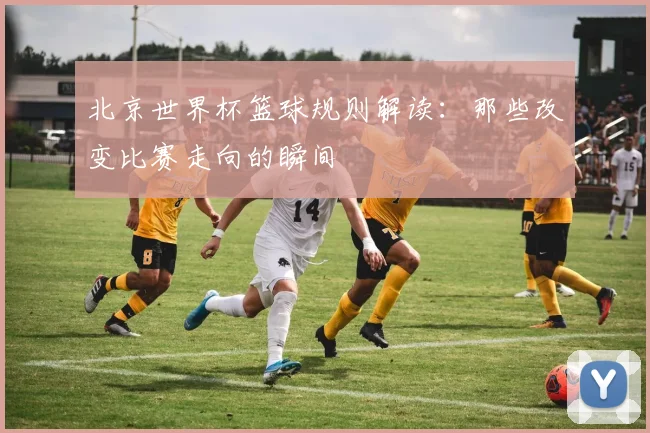 北京世界杯篮球规则解读：那些改变比赛走向的瞬间