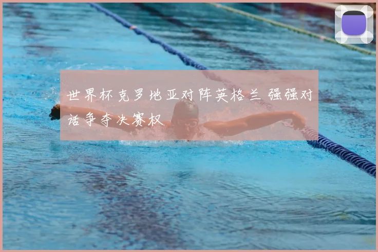 世界杯克罗地亚对阵英格兰 强强对话争夺决赛权