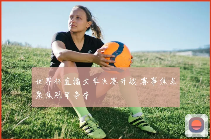 世界杯直播女单决赛开战 赛事焦点聚焦冠军争夺