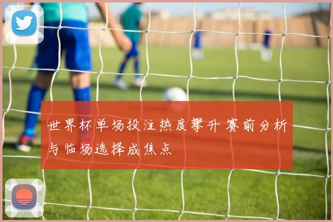 世界杯单场投注热度攀升 赛前分析与临场选择成焦点