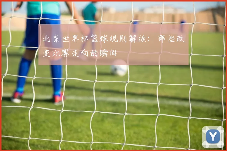 北京世界杯篮球规则解读：那些改变比赛走向的瞬间