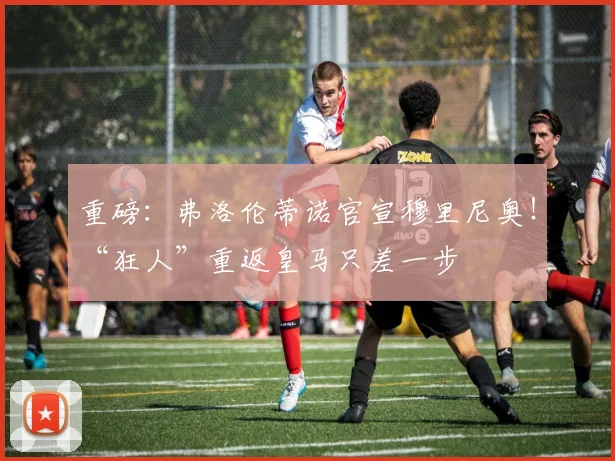 重磅：弗洛伦蒂诺官宣穆里尼奥！“狂人”重返皇马只差一步