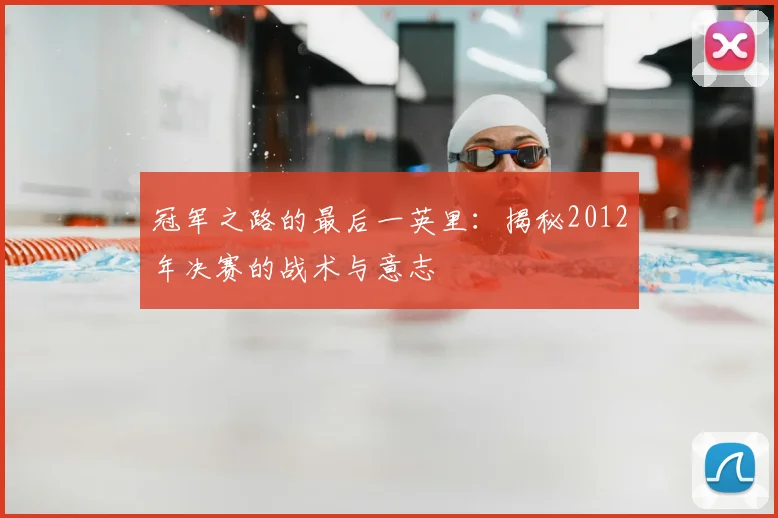 冠军之路的最后一英里:揭秘2012年决赛的战术与意志