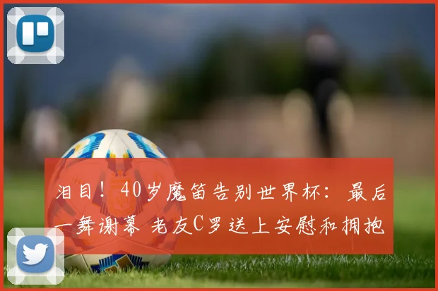 泪目!40岁魔笛告别世界杯:最后一舞谢幕 老友C罗送上安慰和拥抱
