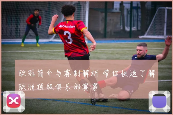 欧冠简介与赛制解析 带你快速了解欧洲顶级俱乐部赛事