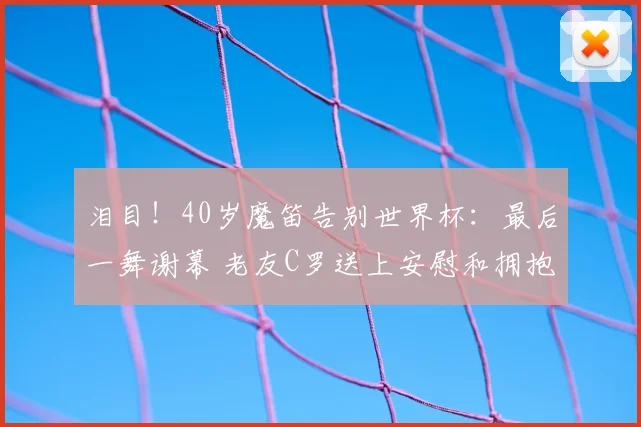 泪目!40岁魔笛告别世界杯:最后一舞谢幕 老友C罗送上安慰和拥抱