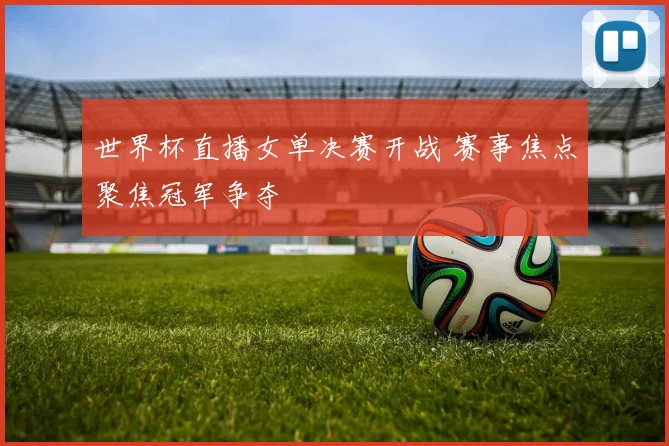 世界杯直播女单决赛开战 赛事焦点聚焦冠军争夺