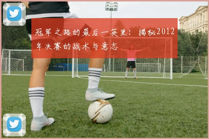 冠军之路的最后一英里:揭秘2012年决赛的战术与意志